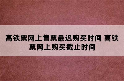 高铁票网上售票最迟购买时间 高铁票网上购买截止时间